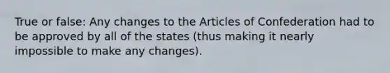 True or false: Any changes to the Articles of Confederation had to be approved by all of the states (thus making it nearly impossible to make any changes).