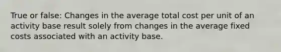 True or false: Changes in the average total cost per unit of an activity base result solely from changes in the average fixed costs associated with an activity base.