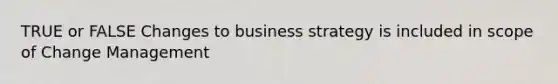 TRUE or FALSE Changes to business strategy is included in scope of Change Management