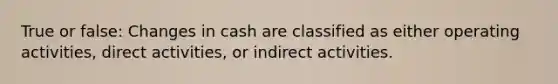 True or false: Changes in cash are classified as either operating activities, direct activities, or indirect activities.