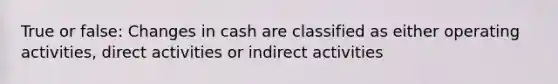 True or false: Changes in cash are classified as either operating activities, direct activities or indirect activities