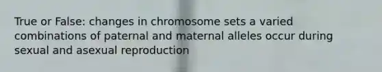 True or False: changes in chromosome sets a varied combinations of paternal and maternal alleles occur during sexual and asexual reproduction