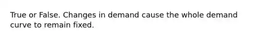 True or False. Changes in demand cause the whole demand curve to remain fixed.