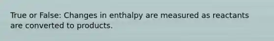 True or False: Changes in enthalpy are measured as reactants are converted to products.