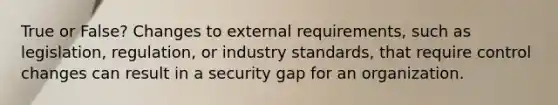 True or False? Changes to external requirements, such as legislation, regulation, or industry standards, that require control changes can result in a security gap for an organization.