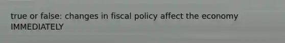 true or false: changes in fiscal policy affect the economy IMMEDIATELY