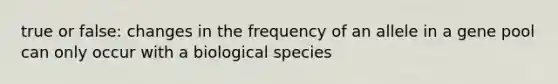 true or false: changes in the frequency of an allele in a gene pool can only occur with a biological species