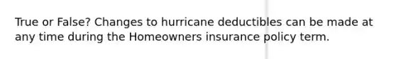 True or False? Changes to hurricane deductibles can be made at any time during the Homeowners insurance policy term.