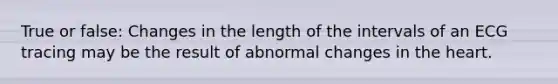 True or false: Changes in the length of the intervals of an ECG tracing may be the result of abnormal changes in the heart.
