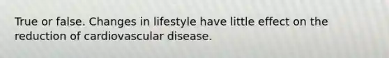 True or false. Changes in lifestyle have little effect on the reduction of cardiovascular disease.