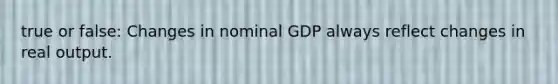 true or false: Changes in nominal GDP always reflect changes in real output.