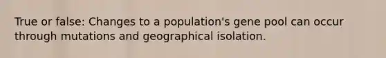 True or false: Changes to a population's gene pool can occur through mutations and geographical isolation.