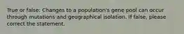 True or false: Changes to a population's gene pool can occur through mutations and geographical isolation. If false, please correct the statement.