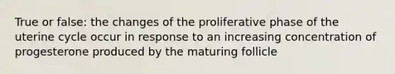 True or false: the changes of the proliferative phase of the uterine cycle occur in response to an increasing concentration of progesterone produced by the maturing follicle