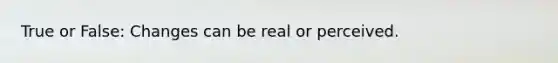 True or False: Changes can be real or perceived.