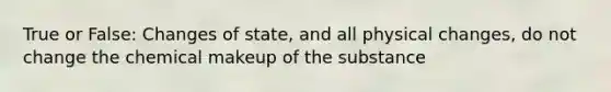 True or False: Changes of state, and all physical changes, do not change the chemical makeup of the substance