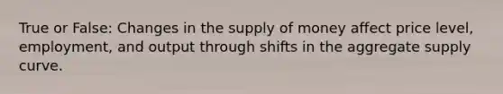 True or False: Changes in the supply of money affect price level, employment, and output through shifts in the aggregate supply curve.