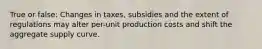 True or false: Changes in taxes, subsidies and the extent of regulations may alter per-unit production costs and shift the aggregate supply curve.