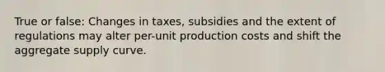 True or false: Changes in taxes, subsidies and the extent of regulations may alter per-unit production costs and shift the aggregate supply curve.