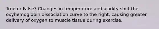 True or False? Changes in temperature and acidity shift the oxyhemoglobin dissociation curve to the right, causing greater delivery of oxygen to muscle tissue during exercise.