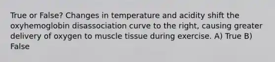 True or False? Changes in temperature and acidity shift the oxyhemoglobin disassociation curve to the right, causing greater delivery of oxygen to muscle tissue during exercise. A) True B) False