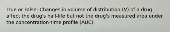 True or False: Changes in volume of distribution (V) of a drug affect the drug's half-life but not the drug's measured area under the concentration-time profile (AUC).