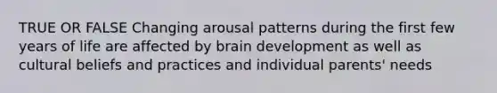 TRUE OR FALSE Changing arousal patterns during the first few years of life are affected by brain development as well as cultural beliefs and practices and individual parents' needs