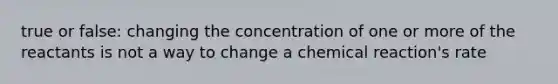 true or false: changing the concentration of one or more of the reactants is not a way to change a chemical reaction's rate