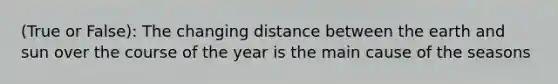 (True or False): The changing distance between the earth and sun over the course of the year is the main cause of the seasons