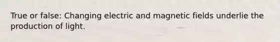 True or false: Changing electric and <a href='https://www.questionai.com/knowledge/kqorUT4tK2-magnetic-fields' class='anchor-knowledge'>magnetic fields</a> underlie the production of light.