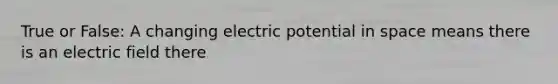 True or False: A changing electric potential in space means there is an electric field there