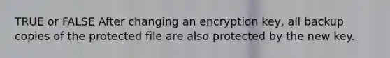 TRUE or FALSE After changing an encryption key, all backup copies of the protected file are also protected by the new key.