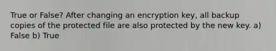 True or False? After changing an encryption key, all backup copies of the protected file are also protected by the new key. a) False b) True