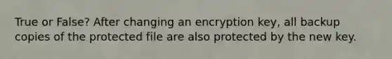 True or False? After changing an encryption key, all backup copies of the protected file are also protected by the new key.