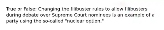 True or False: Changing the filibuster rules to allow filibusters during debate over Supreme Court nominees is an example of a party using the so-called "nuclear option."