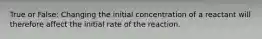 True or False: Changing the initial concentration of a reactant will therefore affect the initial rate of the reaction.