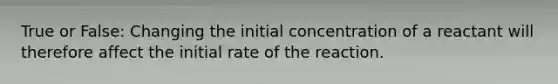 True or False: Changing the initial concentration of a reactant will therefore affect the initial rate of the reaction.