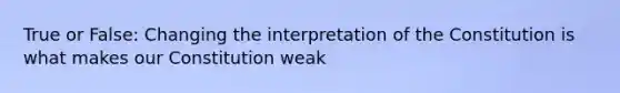 True or False: Changing the interpretation of the Constitution is what makes our Constitution weak