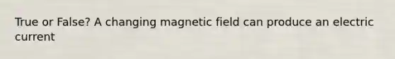 True or False? A changing magnetic field can produce an electric current