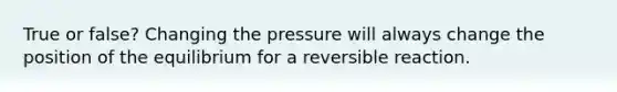 True or false? Changing the pressure will always change the position of the equilibrium for a reversible reaction.