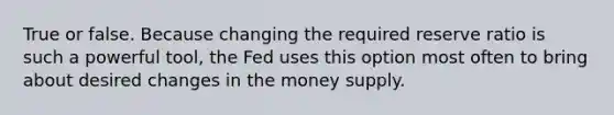 True or false. Because changing the required reserve ratio is such a powerful tool, the Fed uses this option most often to bring about desired changes in the money supply.