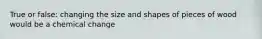 True or false: changing the size and shapes of pieces of wood would be a chemical change