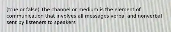 (true or false) The channel or medium is the element of communication that involves all messages verbal and nonverbal sent by listeners to speakers