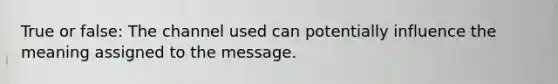 True or false: The channel used can potentially influence the meaning assigned to the message.