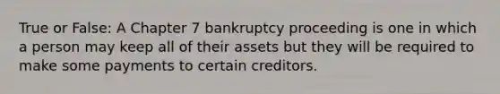 True or False: A Chapter 7 bankruptcy proceeding is one in which a person may keep all of their assets but they will be required to make some payments to certain creditors.