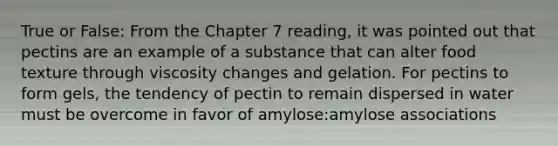 True or False: From the Chapter 7 reading, it was pointed out that pectins are an example of a substance that can alter food texture through viscosity changes and gelation. For pectins to form gels, the tendency of pectin to remain dispersed in water must be overcome in favor of amylose:amylose associations