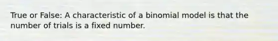 True or False: A characteristic of a binomial model is that the number of trials is a fixed number.