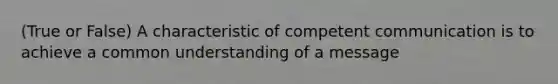 (True or False) A characteristic of competent communication is to achieve a common understanding of a message