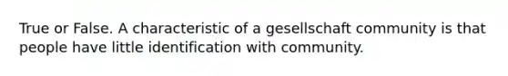 True or False. A characteristic of a gesellschaft community is that people have little identification with community.