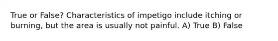 True or False? Characteristics of impetigo include itching or burning, but the area is usually not painful. A) True B) False